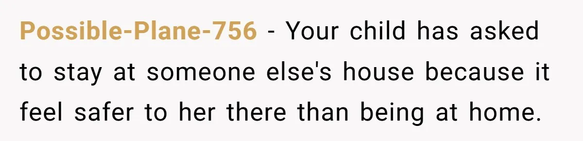 Possible-Plane-756 − Your child has asked to stay at someone else's house because it feel safer to her there than being at home.