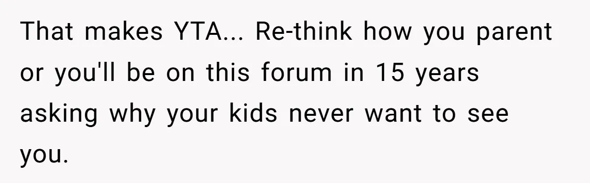 That makes YTA... Re-think how you parent or you'll be on this forum in 15 years asking why your kids never want to see you.