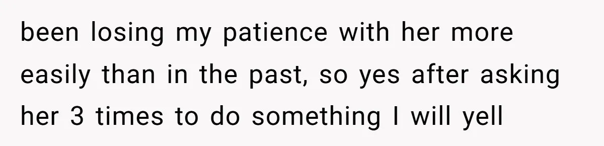 been losing my patience with her more easily than in the past, so yes after asking her 3 times to do something I will yell