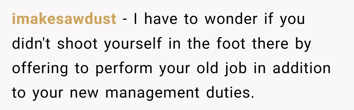 imakesawdust − I have to wonder if you didn't shoot yourself in the foot there by offering to perform your old job in addition to your new management duties.