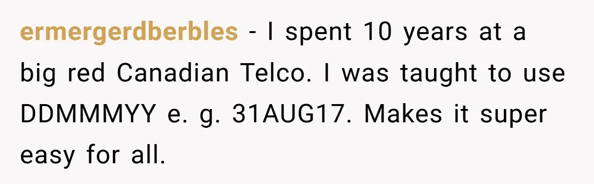 ermergerdberbles − I spent 10 years at a big red Canadian Telco. I was taught to use DDMMMYY e. g. 31AUG17. Makes it super easy for all.