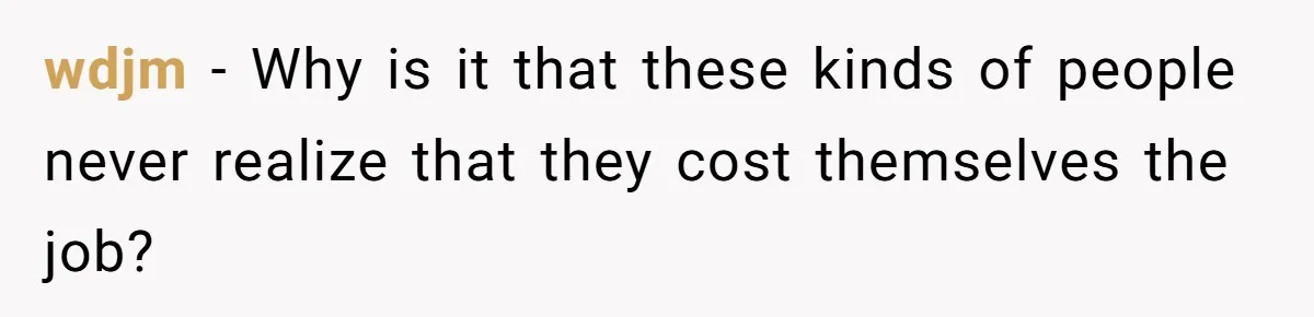wdjm − Why is it that these kinds of people never realize that they cost themselves the job?