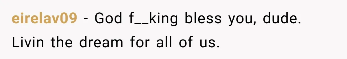 eirelav09 − God f__king bless you, dude. Livin the dream for all of us.