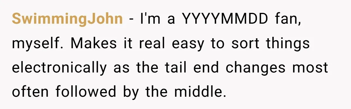 SwimmingJohn − I'm a YYYYMMDD fan, myself. Makes it real easy to sort things electronically as the tail end changes most often followed by the middle.
