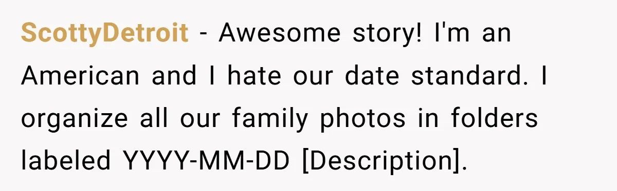 ScottyDetroit − Awesome story! I'm an American and I hate our date standard. I organize all our family photos in folders labeled YYYY-MM-DD [Description].
