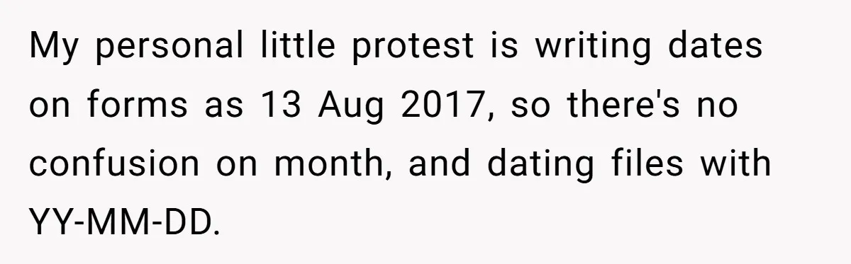My personal little protest is writing dates on forms as 13 Aug 2017, so there's no confusion on month, and dating files with YY-MM-DD.
