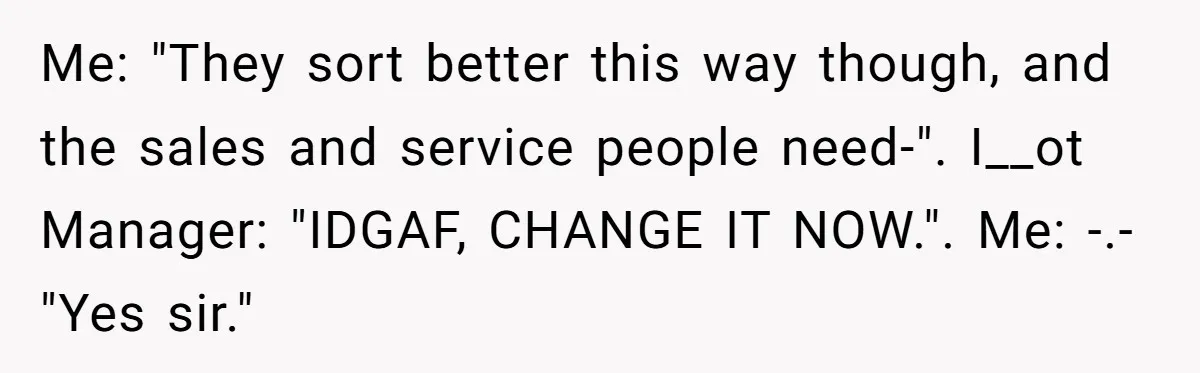 Me: "They sort better this way though, and the sales and service people need-". I__ot Manager: "IDGAF, CHANGE IT NOW.". Me: -.- "Yes sir."