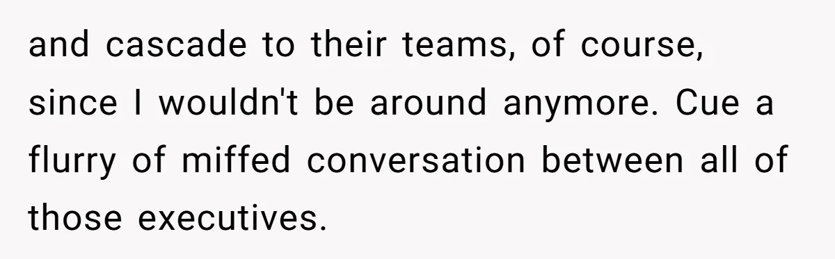 and cascade to their teams, of course, since I wouldn't be around anymore. Cue a flurry of miffed conversation between all of those executives.