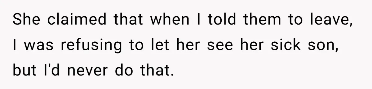 She claimed that when I told them to leave, I was refusing to let her see her sick son, but I'd never do that.