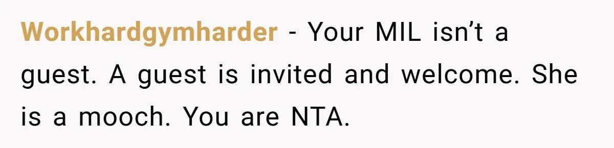 Workhardgymharder − Your MIL isn’t a guest. A guest is invited and welcome. She is a mooch. You are NTA.