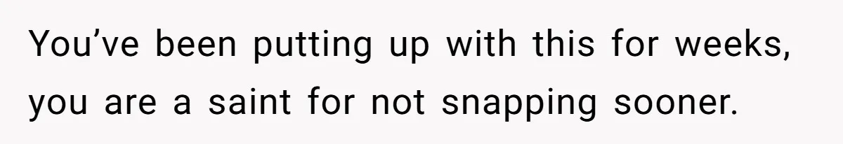 You’ve been putting up with this for weeks, you are a saint for not snapping sooner.