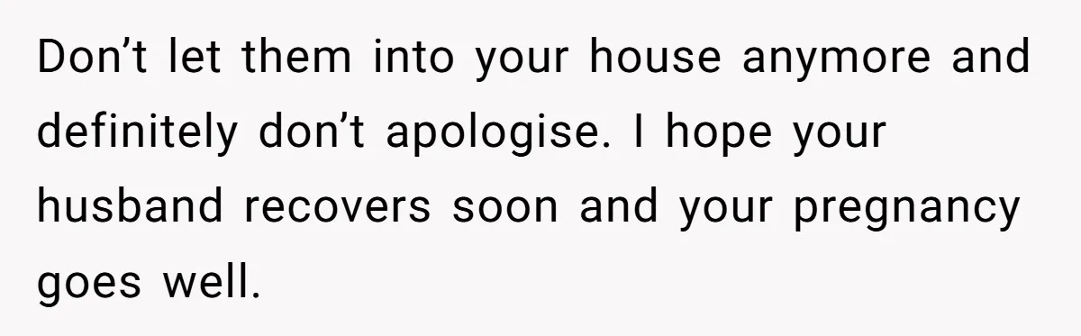 Don’t let them into your house anymore and definitely don’t apologise. I hope your husband recovers soon and your pregnancy goes well.