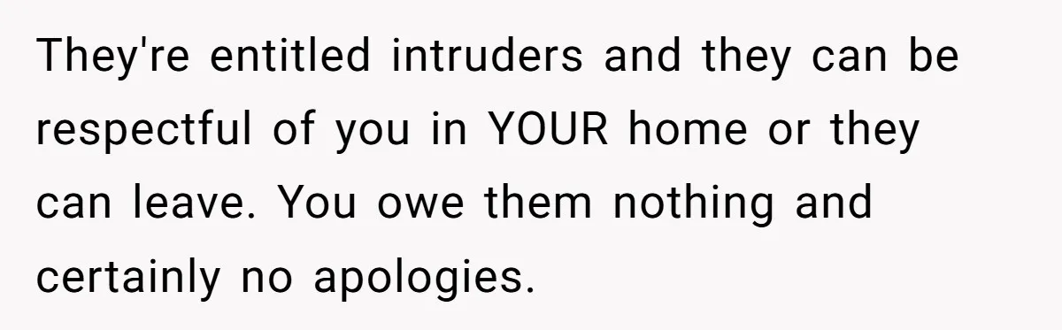 They're entitled intruders and they can be respectful of you in YOUR home or they can leave. You owe them nothing and certainly no apologies.