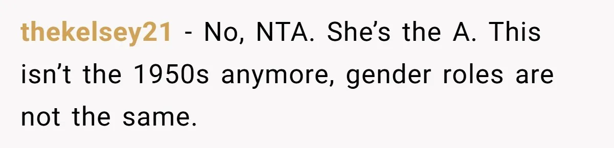 thekelsey21 − No, NTA. She’s the A. This isn’t the 1950s anymore, gender roles are not the same.