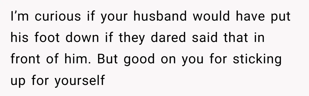 I’m curious if your husband would have put his foot down if they dared said that in front of him. But good on you for sticking up for yourself