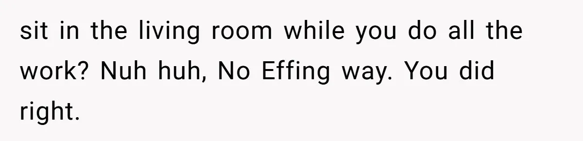 sit in the living room while you do all the work? Nuh huh, No Effing way. You did right.