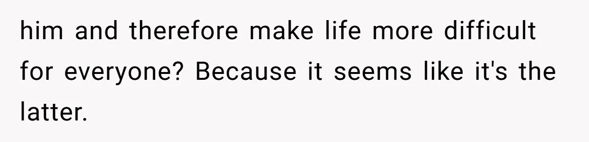 him and therefore make life more difficult for everyone? Because it seems like it's the latter.