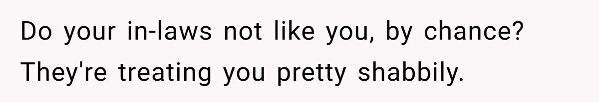 Do your in-laws not like you, by chance? They're treating you pretty shabbily.