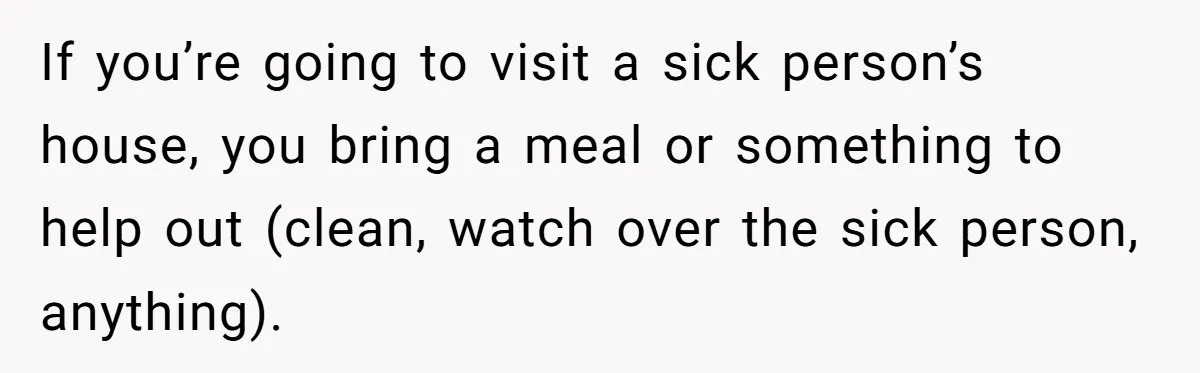 If you’re going to visit a sick person’s house, you bring a meal or something to help out (clean, watch over the sick person, anything).