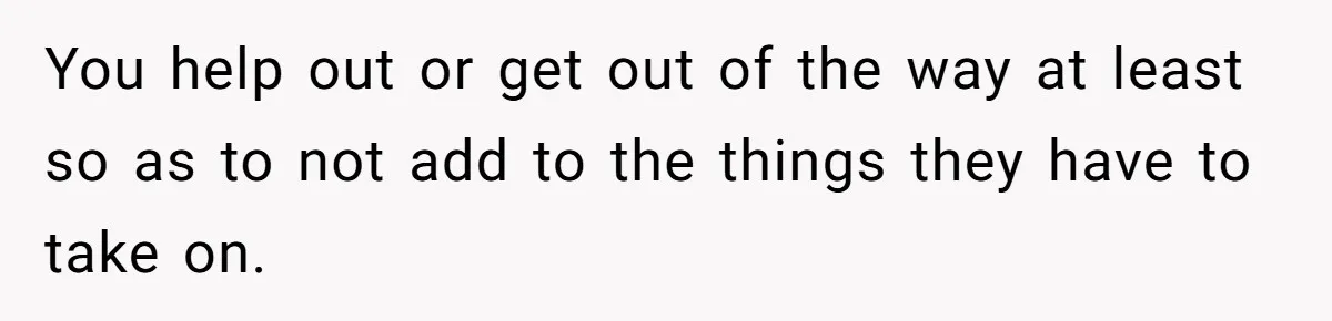 You help out or get out of the way at least so as to not add to the things they have to take on.