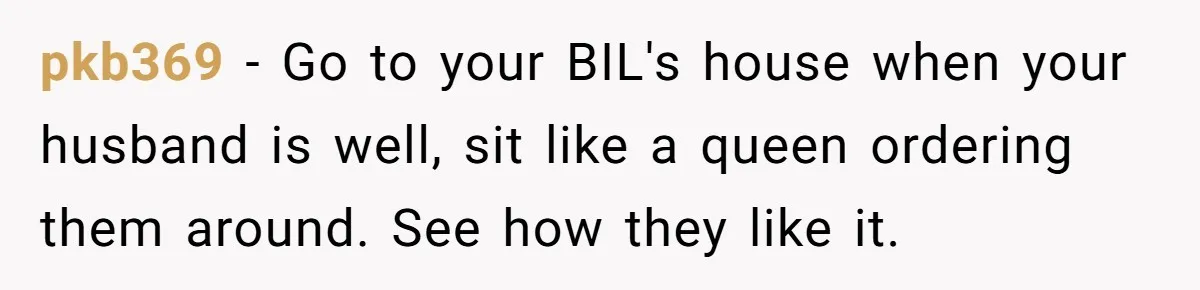 pkb369 − Go to your BIL's house when your husband is well, sit like a queen ordering them around. See how they like it.