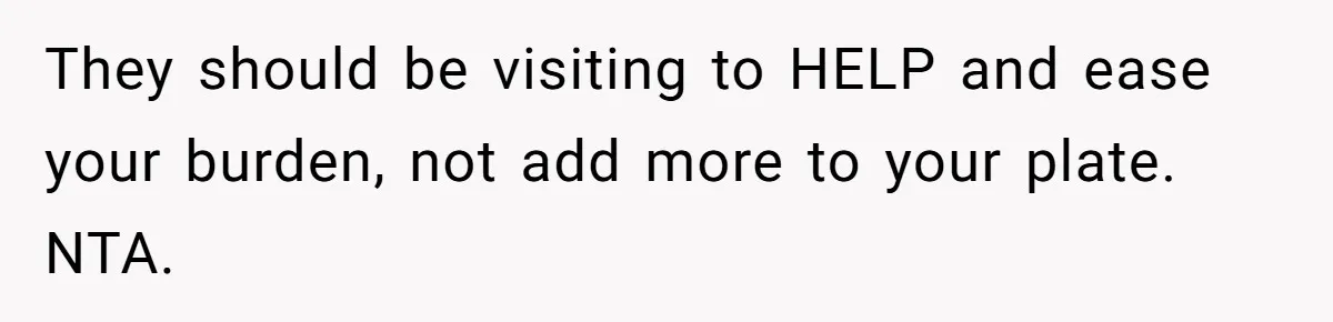 They should be visiting to HELP and ease your burden, not add more to your plate. NTA.