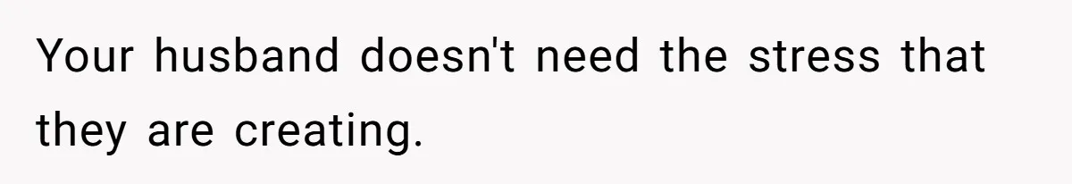 Your husband doesn't need the stress that they are creating.
