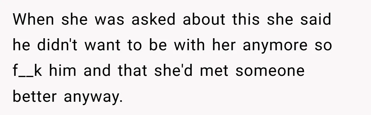 When she was asked about this she said he didn't want to be with her anymore so f__k him and that she'd met someone better anyway.