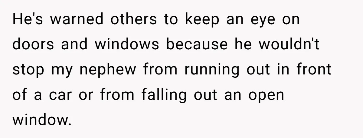 He's warned others to keep an eye on doors and windows because he wouldn't stop my nephew from running out in front of a car or from falling out an...