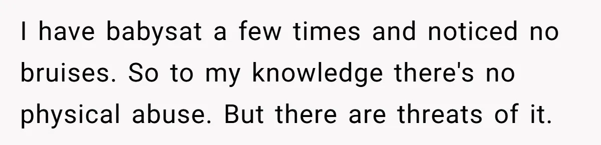 I have babysat a few times and noticed no bruises. So to my knowledge there's no physical abuse. But there are threats of it.