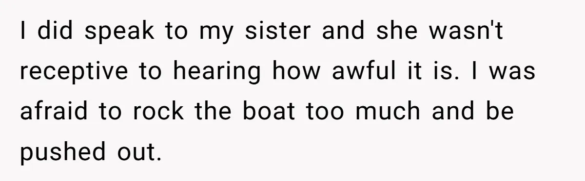 I did speak to my sister and she wasn't receptive to hearing how awful it is. I was afraid to rock the boat too much and be pushed out.