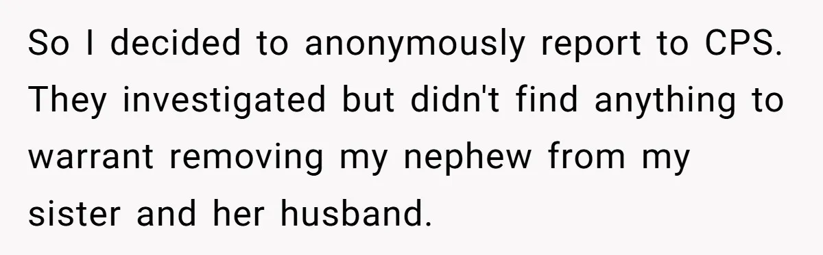 So I decided to anonymously report to CPS. They investigated but didn't find anything to warrant removing my nephew from my sister and her husband.