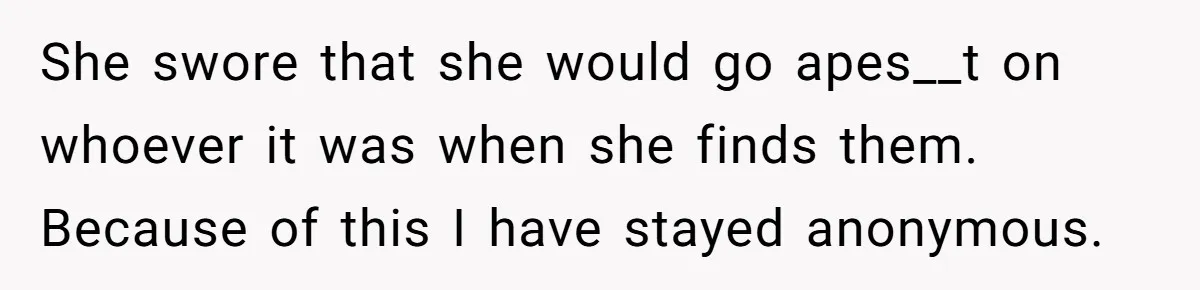 She swore that she would go apes__t on whoever it was when she finds them. Because of this I have stayed anonymous.