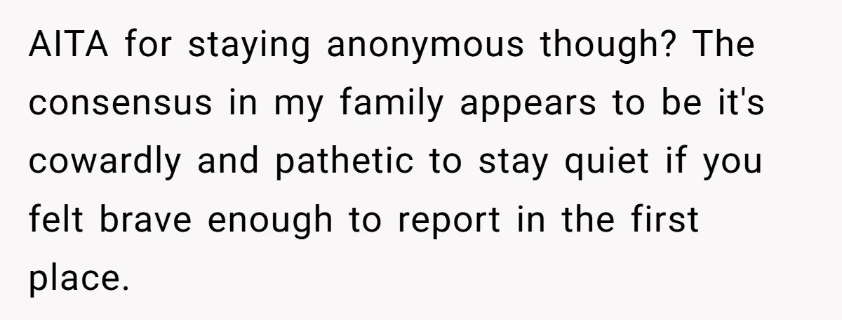 AITA for staying anonymous though? The consensus in my family appears to be it's cowardly and pathetic to stay quiet if you felt brave enough to report in the first...