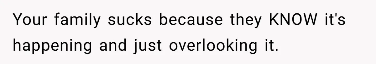 Your family sucks because they KNOW it's happening and just overlooking it.