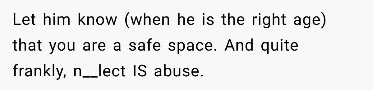 Let him know (when he is the right age) that you are a safe space. And quite frankly, n__lect IS abuse.