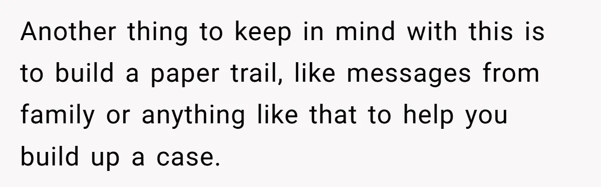 Another thing to keep in mind with this is to build a paper trail, like messages from family or anything like that to help you build up a case.