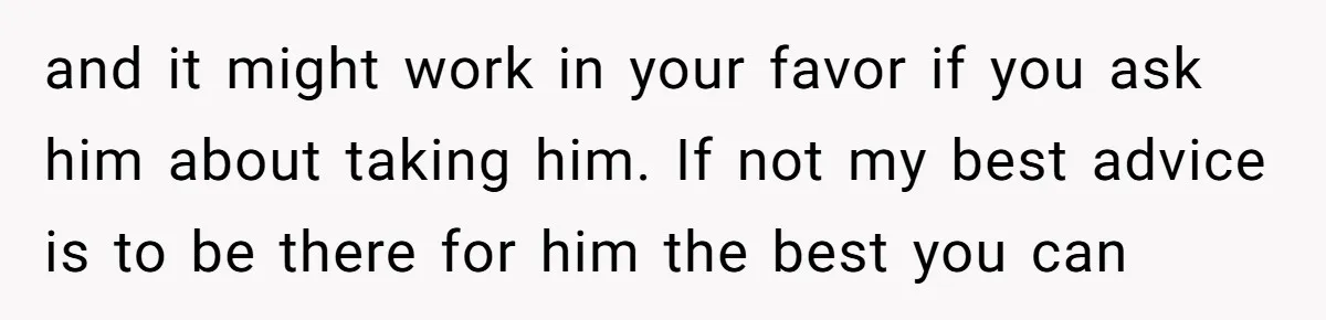 and it might work in your favor if you ask him about taking him. If not my best advice is to be there for him the best you can