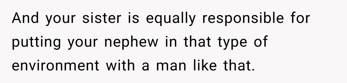 And your sister is equally responsible for putting your nephew in that type of environment with a man like that.