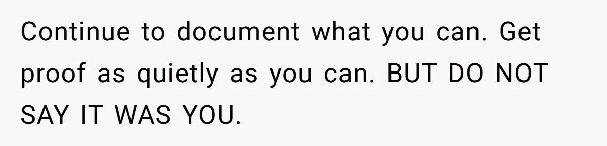 Continue to document what you can. Get proof as quietly as you can. BUT DO NOT SAY IT WAS YOU.