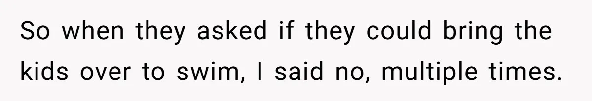 So when they asked if they could bring the kids over to swim, I said no, multiple times.