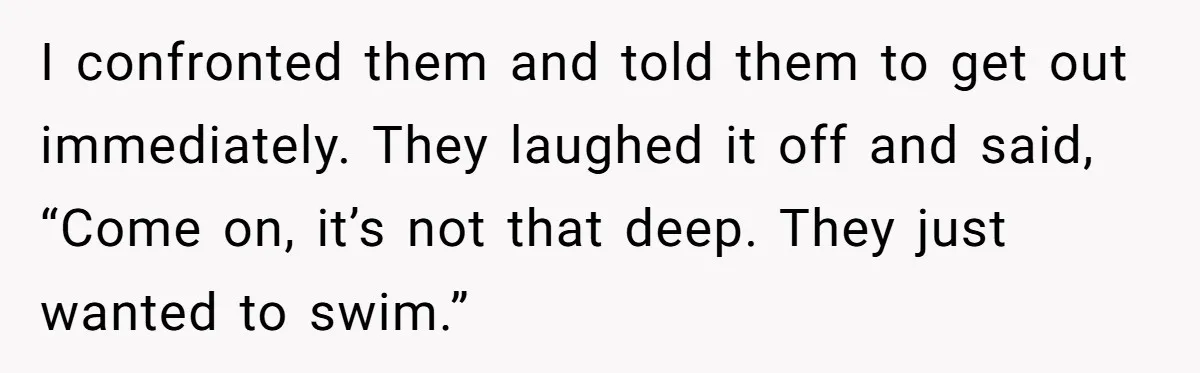 I confronted them and told them to get out immediately. They laughed it off and said, “Come on, it’s not that deep. They just wanted to swim.”