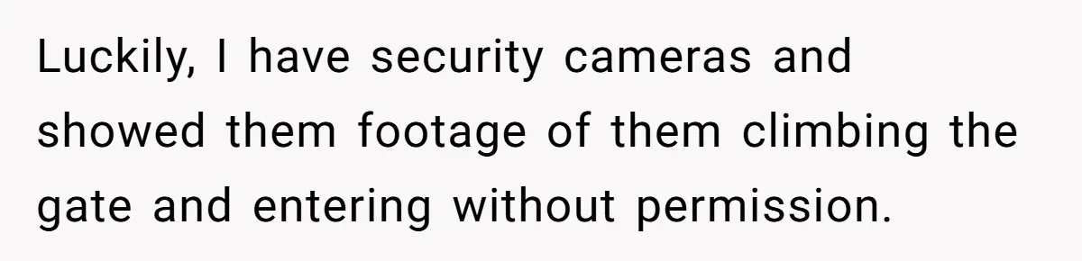 Luckily, I have security cameras and showed them footage of them climbing the gate and entering without permission.