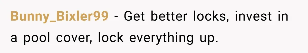 Bunny_Bixler99 − Get better locks, invest in a pool cover, lock everything up.