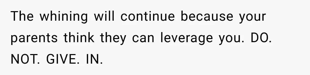 The whining will continue because your parents think they can leverage you. DO. NOT. GIVE. IN.