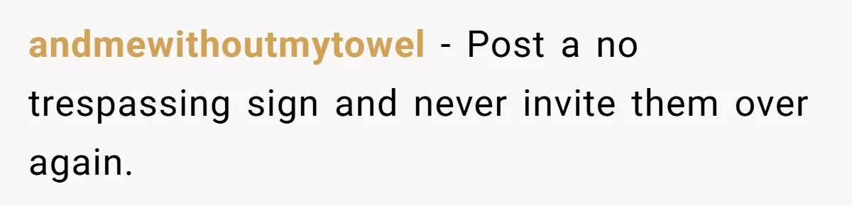 andmewithoutmytowel − Post a no trespassing sign and never invite them over again.