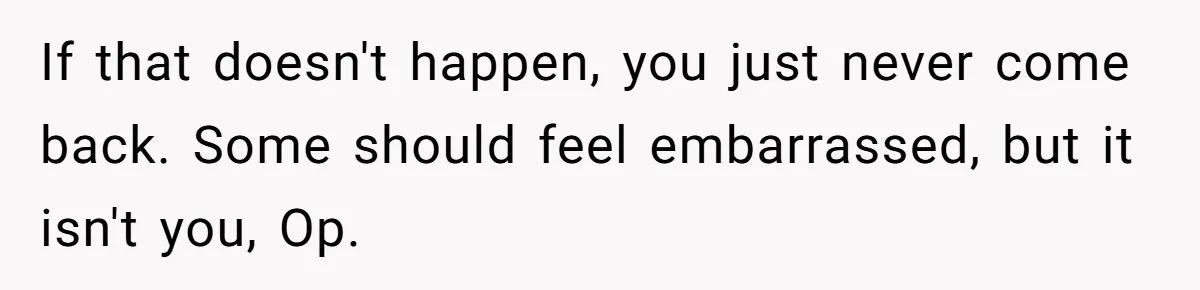 If that doesn't happen, you just never come back. Some should feel embarrassed, but it isn't you, Op.
