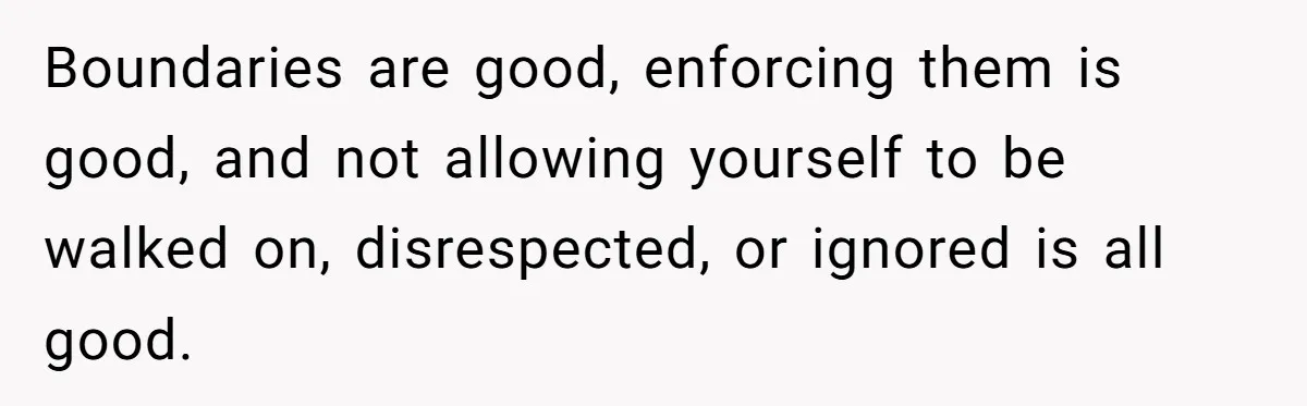 Boundaries are good, enforcing them is good, and not allowing yourself to be walked on, disrespected, or ignored is all good.