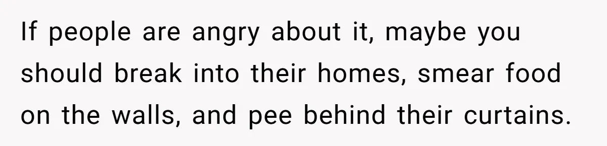 If people are angry about it, maybe you should break into their homes, smear food on the walls, and pee behind their curtains.