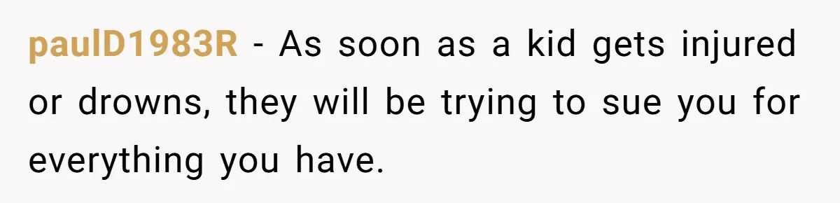 paulD1983R − As soon as a kid gets injured or drowns, they will be trying to sue you for everything you have.